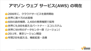© 2013 Amazon.com, Inc. and its affiliates. All rights reserved. May not be copied, modified or distributed in whole or in part without the express consent of Amazon.com, Inc.
アマゾン  ウェブ  サービス(AWS)  の現在
2006年年に、クラウドサービスを提供開始  
世界に数⼗十万のお客様  
600の政府機関、2,400の教育機関で採⽤用  
世界に9,000を超えるパートナー・エコシステム  
世界に9か所のデータセンター群（リージョン）  
2011年年、東京リージョン開設  
年年間250を超える、機能拡張・改善
 