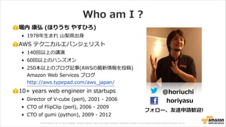 © 2013 Amazon.com, Inc. and its affiliates. All rights reserved. May not be copied, modified or distributed in whole or in part without the express consent of Amazon.com, Inc.
Who  am  I  ?
堀内  康弘  (ほりうち  やすひろ)  
• 1978年年⽣生まれ  ⼭山梨梨県出⾝身  
AWS  テクニカルエバンジェリスト  
• 140回以上の講演    
• 60回以上のハンズオン  
• 250本以上のブログ記事(AWSの最新情報を投稿) 
Amazon  Web  Services  ブログ 
http://aws.typepad.com/aws_̲japan/  
10+  years  web  engineer  in  startups  
• Director  of  V-‐‑‒cube  (perl),  2001  -‐‑‒  2006  
• CTO  of  FlipClip  (perl),  2006  -‐‑‒  2009  
• CTO  of  gumi  (python),  2009  -‐‑‒  2012
@horiuchi
horiyasu
フォロー、友達申請歓迎!
 