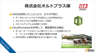 © 2013 Amazon.com, Inc. and its affiliates. All rights reserved. May not be copied, modified or distributed in whole or in part without the express consent of Amazon.com, Inc.
株式会社オルトプラス様
AWSを採⽤用したことにより、以下が可能に  
• データセンターレベルでの冗⻑⾧長化による可⽤用性の向上  
• オンデマンドかつ短時間でのサーバ追加  
• スケールアップによる負荷への対応  
CloudFormationを利利⽤用して、構築運⽤用を⾃自動化  
• ダービーゲートではワールド毎にテンプレートを⽤用意すること
で、ワールドの増加に伴う運⽤用の複雑化を回避  
• APIを利利⽤用した運⽤用⾃自動化をさらに進めている。
Case	
  Study
 