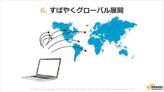 © 2013 Amazon.com, Inc. and its affiliates. All rights reserved. May not be copied, modified or distributed in whole or in part without the express consent of Amazon.com, Inc.
6.  すばやくグローバル展開
 