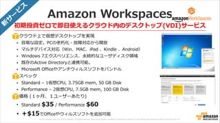 © 2013 Amazon.com, Inc. and its affiliates. All rights reserved. May not be copied, modified or distributed in whole or in part without the express consent of Amazon.com, Inc.
Amazon  Workspaces
クラウド上で仮想デスクトップを実現  
• 容易易な設定。PCの⽼老老朽化・故障対応から開放  
• マルチデバイス対応（Win、MAC、iPad  、Kindle  、Android）  
• Windows  7エクスペリエンス、永続的なユーザディスク領領域  
• 既存のActive  Directoryと連携可能。  
• Microsoft  Officeやアンチウィルスソフトをバンドル  
スペック  
• Standard  –  1仮想CPU,  3.75GB  mem,  50  GB  Disk  
• Performance  –  2仮想CPU,  7.5GB  mem,  100  GB  Disk  
価格  (１ヶ⽉月、１ユーザーあたり)  
• Standard  $35  /  Performance  $60  
• ＋$15でOfficeやウィルスソフトを追加可能
初期投資ゼロで即⽇日使えるクラウド内のデスクトップ(VDI)サービス新
サ
ー
ビ
ス
 