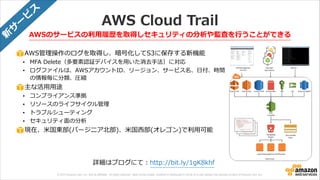 © 2013 Amazon.com, Inc. and its affiliates. All rights reserved. May not be copied, modified or distributed in whole or in part without the express consent of Amazon.com, Inc.
AWS  Cloud  Trail
AWSのサービスの利利⽤用履履歴を取得しセキュリティの分析や監査を⾏行行うことができる
AWS管理理操作のログを取得し、暗号化してS3に保存する新機能  
• MFA  Delete（多要素認証デバイスを⽤用いた消去⼿手法）に対応  
• ログファイルは、AWSアカウントID、リージョン、サービス名、⽇日付、時間
の情報毎に分類、圧縮  
主な活⽤用⽤用途  
• コンプライアンス準拠  
• リソースのライフサイクル管理理    
• トラブルシューティング  
• セキュリティ⾯面の分析  
現在、⽶米国東部(バージニア北北部)、⽶米国⻄西部(オレゴン)で利利⽤用可能
詳細はブログにて：http://bit.ly/1gK8khf
新
サ
ー
ビ
ス
 