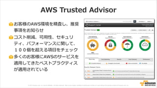 © 2013 Amazon.com, Inc. and its affiliates. All rights reserved. May not be copied, modified or distributed in whole or in part without the express consent of Amazon.com, Inc.
AWS  Trusted  Advisor
お客様のAWS環境を精査し、推奨
事項をお知らせ  
コスト削減、可⽤用性、セキュリ
ティ、パフォーマンスに関して、
１００個を超える項⽬目をチェック  
多くのお客様にAWSのサービスを
適⽤用してきたベストプラクティス
が適⽤用されている
 