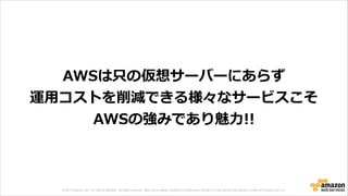 © 2013 Amazon.com, Inc. and its affiliates. All rights reserved. May not be copied, modified or distributed in whole or in part without the express consent of Amazon.com, Inc.
AWSは只の仮想サーバーにあらず  
運⽤用コストを削減できる様々なサービスこそ  
AWSの強みであり魅⼒力力!!
 