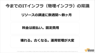 © 2013 Amazon.com, Inc. and its affiliates. All rights reserved. May not be copied, modified or distributed in whole or in part without the express consent of Amazon.com, Inc.
今までのITインフラ（物理理インフラ）の常識識
料料⾦金金は前払い。固定費⽤用
リソースの調達に数週間〜～数ヶ⽉月
壊れる。古くなる。運⽤用管理理が⼤大変
 