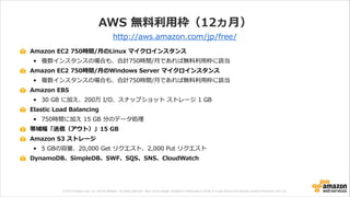 © 2013 Amazon.com, Inc. and its affiliates. All rights reserved. May not be copied, modified or distributed in whole or in part without the express consent of Amazon.com, Inc.
AWS  無料料利利⽤用枠（12ヵ⽉月）
Amazon  EC2  750時間/⽉月のLinux  マイクロインスタンス  
• 複数インスタンスの場合も、合計750時間/⽉月であれば無料料利利⽤用枠に該当  
Amazon  EC2  750時間/⽉月のWindows  Server  マイクロインスタンス  
• 複数インスタンスの場合も、合計750時間/⽉月であれば無料料利利⽤用枠に該当  
Amazon  EBS  
• 30  GB  に加え、200万  I/O、スナップショット  ストレージ  1  GB  
Elastic  Load  Balancing  
• 750時間に加え  15  GB  分のデータ処理理  
帯域幅「送信（アウト）」15  GB  
Amazon  S3  ストレージ  
• 5  GBの容量量、20,000  Get  リクエスト、2,000  Put  リクエスト  
DynamoDB、SimpleDB、SWF、SQS、SNS、CloudWatch
http://aws.amazon.com/jp/free/
 