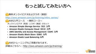 © 2013 Amazon.com, Inc. and its affiliates. All rights reserved. May not be copied, modified or distributed in whole or in part without the express consent of Amazon.com, Inc.
もっと試してみたい⽅方へ
無料料オンライビデオおよびラボ（演習）  
http://aws.amazon.com/jp/training/intro_̲series/  
AWS⼊入⾨門コース 　〜～無料料コース〜～  
オンラインビデオ（英語）とラボ（演習）のセット  
• Amazon  Simple  Storage  Service（S3）⼊入⾨門  
• Amazon  Elastic  Compute  Cloud（EC2）⼊入⾨門  
• AWS  Identity  and  Access  Management（IAM）⼊入⾨門  
• Amazon  Elastic  Block  Store（EBS）⼊入⾨門  
• Amazon  Elastic  Load  Balancing  ⼊入⾨門  
!
AWSトレーニングもご⽤用意があります。  
詳細はこちらへ：http://aws.amazon.com/jp/training/
 