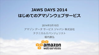 JAWS  DAYS  2014  
はじめてのアマゾンウェブサービス
2014年3月15日
アマゾン データ サービス ジャパン 株式会社
テクニカルエバンジェリスト
堀内康弘
 