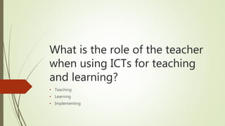 What is the role of the teacher
when using ICTs for teaching
and learning?
• Teaching
• Learning
• Implementing
 
