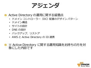 アジェンダ
Active Directory の運用に関する留意点
• ドメイン コントローラー（DC）配置のデザイン パターン
• ドメイン構造
• サイトの設計
• DNS の設計
• バックアップ、リストア
• AWS と Active ...