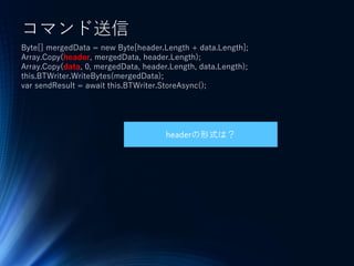 コマンド送信
Byte[] mergedData = new Byte[header.Length + data.Length];
Array.Copy(header, mergedData, header.Length);
Array.Copy(data, 0, mergedData, header.Length, data.Length);
this.BTWriter.WriteBytes(mergedData);
var sendResult = await this.BTWriter.StoreAsync();
headerの形式は？
 