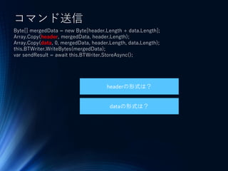 コマンド送信
Byte[] mergedData = new Byte[header.Length + data.Length];
Array.Copy(header, mergedData, header.Length);
Array.Copy(data, 0, mergedData, header.Length, data.Length);
this.BTWriter.WriteBytes(mergedData);
var sendResult = await this.BTWriter.StoreAsync();
headerの形式は？
dataの形式は？
 