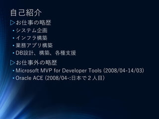 自己紹介
▷お仕事の略歴
• システム企画
• インフラ構築
• 業務アプリ構築
• DB設計、構築、各種支援
▷お仕事外の略歴
• Microsoft MVP for Developer Tools (2008/04-14/03)
• Oracle ACE (2008/04-:日本で２人目)
 