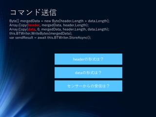 コマンド送信
Byte[] mergedData = new Byte[header.Length + data.Length];
Array.Copy(header, mergedData, header.Length);
Array.Copy(data, 0, mergedData, header.Length, data.Length);
this.BTWriter.WriteBytes(mergedData);
var sendResult = await this.BTWriter.StoreAsync();
headerの形式は？
dataの形式は？
センサーからの受信は？
 