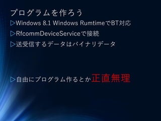 プログラムを作ろう
▷Windows 8.1 Windows RumtimeでBT対応
▷RfcommDeviceServiceで接続
▷送受信するデータはバイナリデータ
▷自由にプログラム作るとか正直無理
 