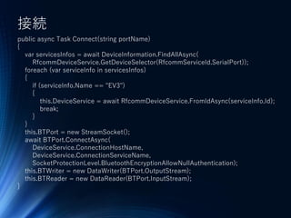 接続
public async Task Connect(string portName)
{
var servicesInfos = await DeviceInformation.FindAllAsync(
RfcommDeviceService.GetDeviceSelector(RfcommServiceId.SerialPort));
foreach (var serviceInfo in servicesInfos)
{
if (serviceInfo.Name == "EV3")
{
this.DeviceService = await RfcommDeviceService.FromIdAsync(serviceInfo.Id);
break;
}
}
this.BTPort = new StreamSocket();
await BTPort.ConnectAsync(
DeviceService.ConnectionHostName,
DeviceService.ConnectionServiceName,
SocketProtectionLevel.BluetoothEncryptionAllowNullAuthentication);
this.BTWriter = new DataWriter(BTPort.OutputStream);
this.BTReader = new DataReader(BTPort.InputStream);
}
 