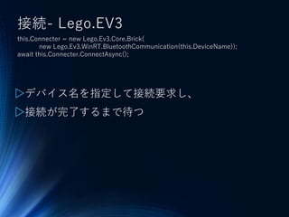 接続- Lego.EV3
this.Connecter = new Lego.Ev3.Core.Brick(
new Lego.Ev3.WinRT.BluetoothCommunication(this.DeviceName));
await this.Connecter.ConnectAsync();
▷デバイス名を指定して接続要求し、
▷接続が完了するまで待つ
 
