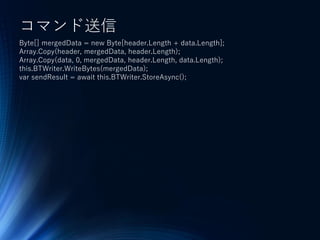 コマンド送信
Byte[] mergedData = new Byte[header.Length + data.Length];
Array.Copy(header, mergedData, header.Length);
Array.Copy(data, 0, mergedData, header.Length, data.Length);
this.BTWriter.WriteBytes(mergedData);
var sendResult = await this.BTWriter.StoreAsync();
 