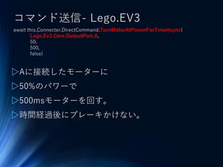 コマンド送信- Lego.EV3
await this.Connecter.DirectCommand.TurnMotorAtPowerForTimeAsync(
Lego.Ev3.Core.OutputPort.A,
50,
500,
false)
▷Aに接続したモーターに
▷50%のパワーで
▷500msモーターを回す。
▷時間経過後にブレーキかけない。
 