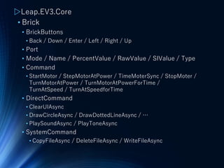 ▷Leap.EV3.Core
• Brick
• BrickButtons
• Back / Down / Enter / Left / Right / Up
• Port
• Mode / Name / PercentValue / RawValue / SIValue / Type
• Command
• StartMotor / StepMotorAtPower / TimeMoterSync / StopMoter /
TurnMotorAtPower / TurnMotorAtPowerForTime /
TurnAtSpeed / TurnAtSpeedforTime
• DirectCommand
• ClearUIAsync
• DrawCircleAsync / DrawDottedLineAsync / …
• PlaySoundAsync / PlayToneAsync
• SystemCommand
• CopyFileAsync / DeleteFileAsync / WriteFileAsync
 