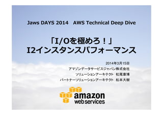 © 2014 Amazon.com, Inc. and its affiliates. All rights reserved. May not be copied, modified or distributed in whole or in part without the express consent of Amazon.com, Inc.
Jaws DAYS 2014 AWS Technical Deep Dive
「I/Oを極めろ！」
I2インスタンスパフォーマンス
2014年3月15日
アマゾンデータサービスジャパン株式会社
ソリューションアーキテクト 松尾康博
パートナーソリューションアーキテクト 松本大樹
 