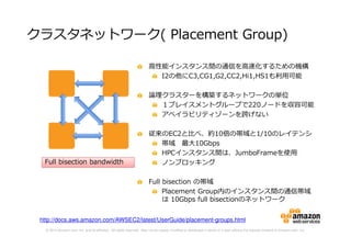 © 2014 Amazon.com, Inc. and its affiliates. All rights reserved. May not be copied, modified or distributed in whole or in part without the express consent of Amazon.com, Inc.
クラスタネットワーク( Placement Group)
高性能インスタンス間の通信を高速化するための機構
I2の他にC3,CG1,G2,CC2,Hi1,HS1も利⽤可能
論理クラスターを構築するネットワークの単位
１プレイスメントグループで220ノードを収容可能
アベイラビリティゾーンを跨げない
従来のEC2と比べ、約10倍の帯域と1/10のレイテンシ
帯域 最大10Gbps
HPCインスタンス間は、JumboFrameを使用
ノンブロッキング
Full bisection の帯域
Placement Group内のインスタンス間の通信帯域
は 10Gbps full bisectionのネットワーク
Full bisection bandwidthFull bisection bandwidth
http://docs.aws.amazon.com/AWSEC2/latest/UserGuide/placement-groups.html
 