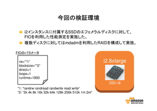今回の検証環境今回の検証環境今回の検証環境今回の検証環境
i2インスタンスに付属するSSDのエフェメラルディスクに対して、
FIOを利用した性能測定を実施した。
複数ディスクに対してはmdadmを利用したRAIDを構成して実施。
rw=“*1”
blocksize=“*2”
direct=1
loops=1
runtime=1800
*1: "randrw randread randwrite read write“
*2: “2k 4k 8k 16k 32k 64k 128k 256k 512k 1m 2m"
i2.8xlarge
SSD x8
FIOのパラメータ
 