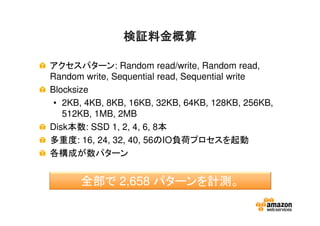 検証料金概算検証料金概算検証料金概算検証料金概算
アクセスパターン: Random read/write, Random read,
Random write, Sequential read, Sequential write
Blocksize
• 2KB, 4KB, 8KB, 16KB, 32KB, 64KB, 128KB, 256KB,
512KB, 1MB, 2MB
Disk本数: SSD 1, 2, 4, 6, 8本
多重度: 16, 24, 32, 40, 56のIO負荷プロセスを起動
各構成が数パターン
全部で 2,658 パターンを計測。
 