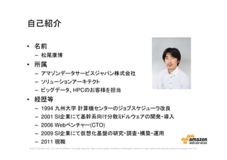 © 2014 Amazon.com, Inc. and its affiliates. All rights reserved. May not be copied, modified or distributed in whole or in part without the express consent of Amazon.com, Inc.
自己紹介
• 名前
– 松尾康博
• 所属
– アマゾンデータサービスジャパン株式会社
– ソリューションアーキテクト
– ビッグデータ、HPCのお客様を担当
• 経歴等
– 1994 九州大学 計算機センターのジョブスケジューラ改良
– 2001 SI企業にて基幹系向け分散ミドルウェアの開発・導入
– 2006 Webベンチャー(CTO)
– 2009 SI企業にて仮想化基盤の研究・調査・構築・運用
– 2011 現職
 