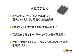 検証のまとめ
I2ならスループットもIOPSも速い！
現状、AWS上では最速の性能を発揮！
SSDのディスクを増やせば性能が向上！
冗長化をするとオーバーヘッドがあるが限定的！
次はDRBDの新しいバージョンや商用ソフトの実力
を確認したい！
 