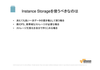 © 2014 Amazon.com, Inc. and its affiliates. All rights reserved. May not be copied, modified or distributed in whole or in part without the express consent of Amazon.com, Inc.
Instance Storageを使うべきなのは
• 消えても良い一次データの置き場として使う場合
• 高IOPS、高帯域なストレージが必要な場合
• ストレージ冗長化を自分で作りこめる場合
S3
 