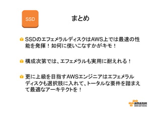 まとめまとめまとめまとめ
SSDのエフェメラルディスクはAWS上では最速の性
能を発揮！如何に使いこなすかがキモ！
構成次第では、エフェメラルも実用に耐えれる！
更に上級を目指すAWSエンジニアはエフェメラル
ディスクも選択肢に入れて、トータルな要件を踏まえ
て最適なアーキテクトを！
SSD
 