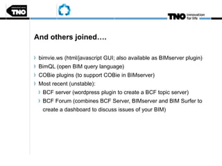 And others joined….
bimvie.ws (html/javascript GUI; also available as BIMserver plugin)
BimQL (open BIM query language)
COBie plugins (to support COBie in BIMserver)
Most recent (unstable):
BCF server (wordpress plugin to create a BCF topic server)
BCF Forum (combines BCF Server, BIMserver and BIM Surfer to
create a dashboard to discuss issues of your BIM)
 