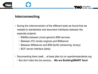 Interconnecting
During the interconnection of the different tools we found that we
needed to standardize and document interfaces between the
separate projects:
BIMSie between (more generic) BIM services
Between IFC render engines and BIMserver
Between BIMserver and BIM Surfer (streaming, binary)
BCF server interface (beta)
Documenting them (well… at least plan to) on openbimstandards.org
But don’t take this too serious… We are BuildingSMART fans!
 