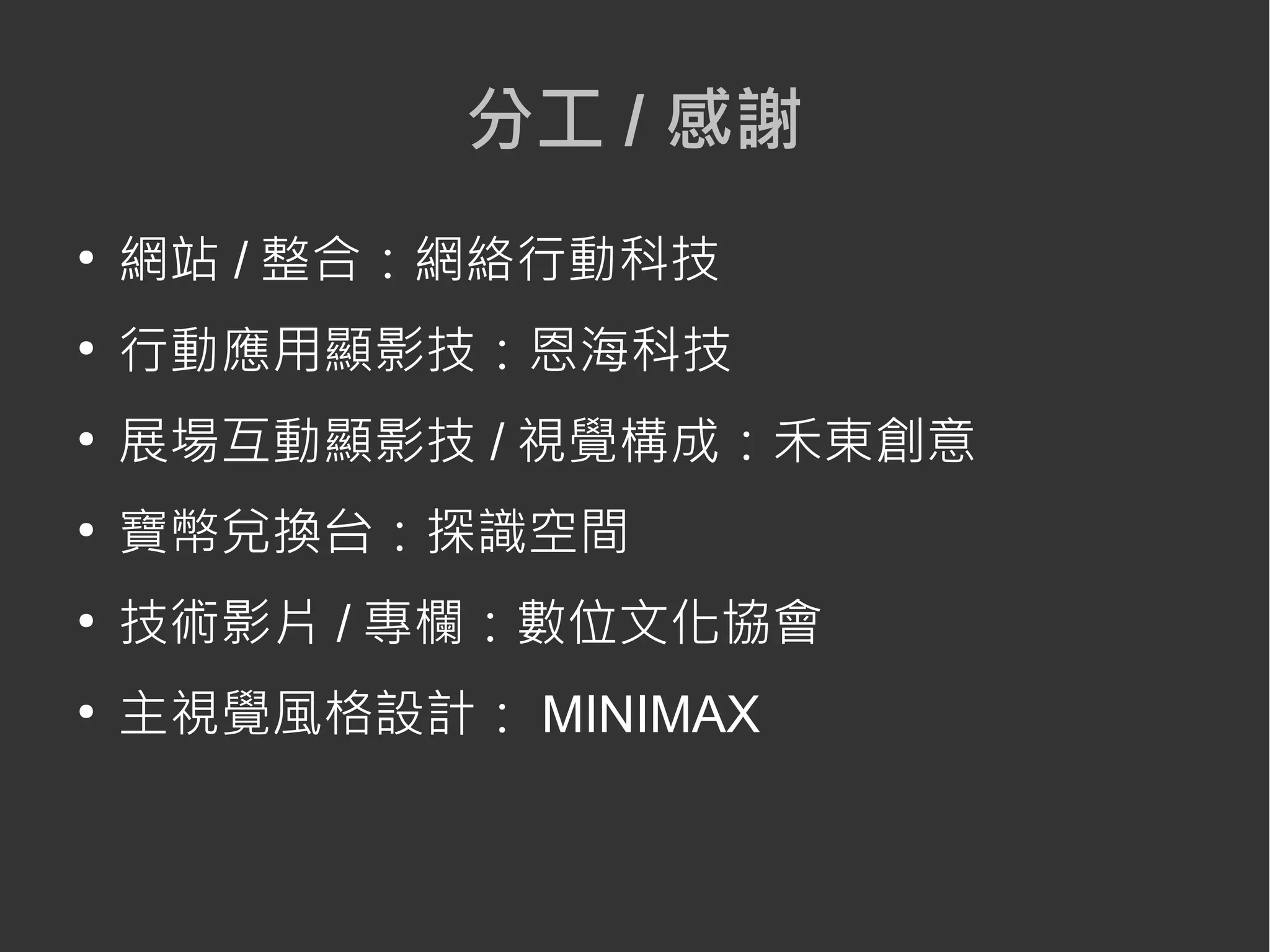 分工 / 感謝
●
網站 / 整合：網絡行動科技
●
行動應用顯影技：恩海科技
●
展場互動顯影技 / 視覺構成：禾東創意
●
寶幣兌換台：探識空間
●
技術影片 / 專欄：數位文化協會
●
主視覺風格設計： MINIMAX
 