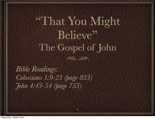 “That You Might
Believe”
The Gospel of John
Bible Readings:
Colossians 1:9-23 (page 833)
John 4:43-54 (page 753)
1
Wednesday, 19 March 2014
 