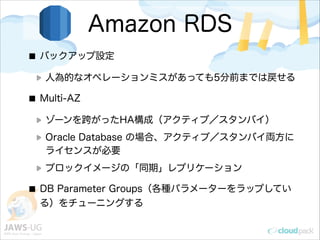 Amazon RDS
バックアップ設定
人為的なオペレーションミスがあっても5分前までは戻せる
Multi-AZ
ゾーンを跨がったHA構成（アクティブ／スタンバイ）
Oracle Database の場合、アクティブ／スタンバイ両方に
ライセンスが必要
ブロックイメージの「同期」レプリケーション
DB Parameter Groups（各種パラメーターをラップしてい
る）をチューニングする
 