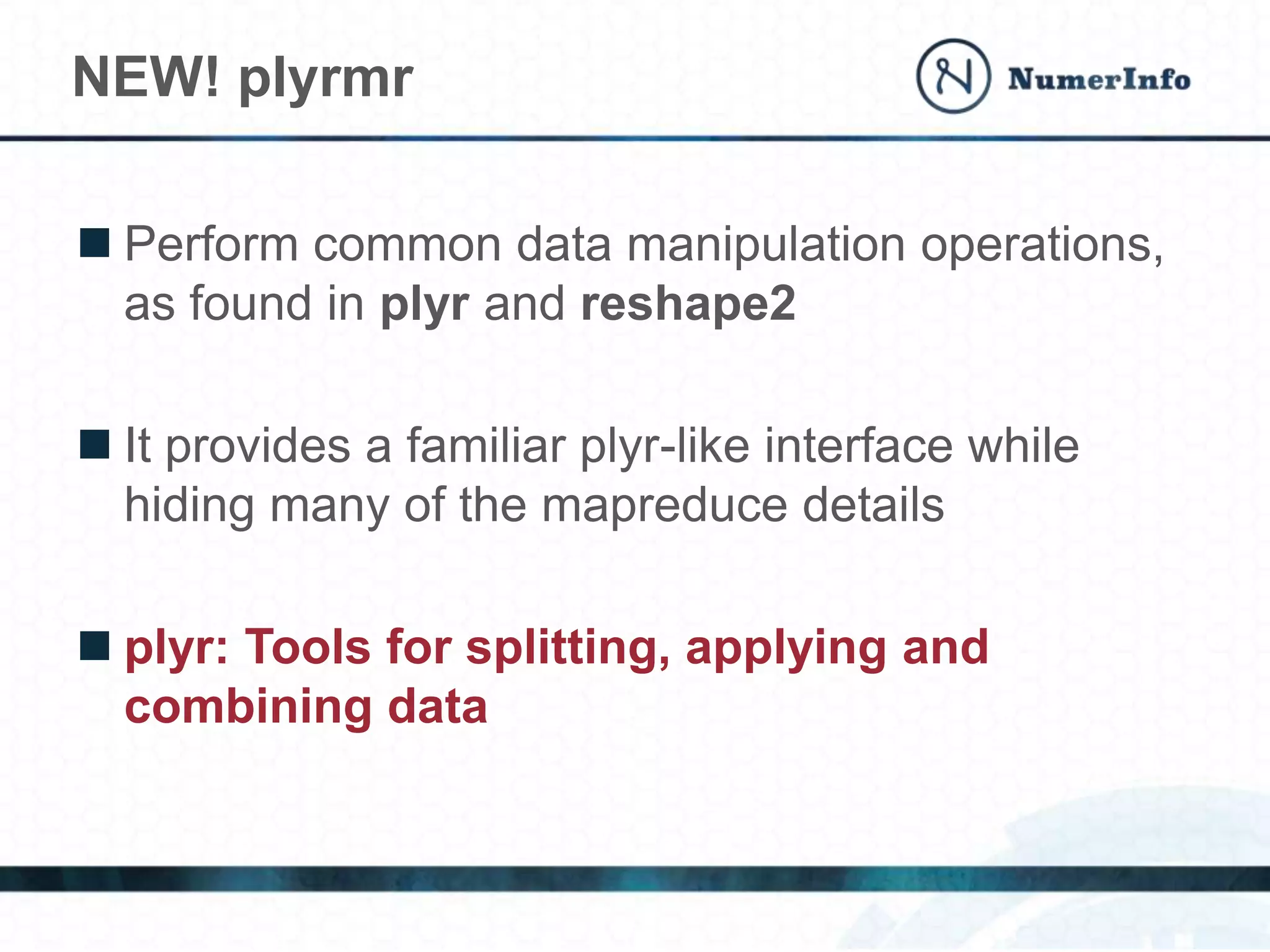  Perform common data manipulation operations,
as found in plyr and reshape2
 It provides a familiar plyr-like interface while
hiding many of the mapreduce details
 plyr: Tools for splitting, applying and
combining data
NEW! plyrmr
 