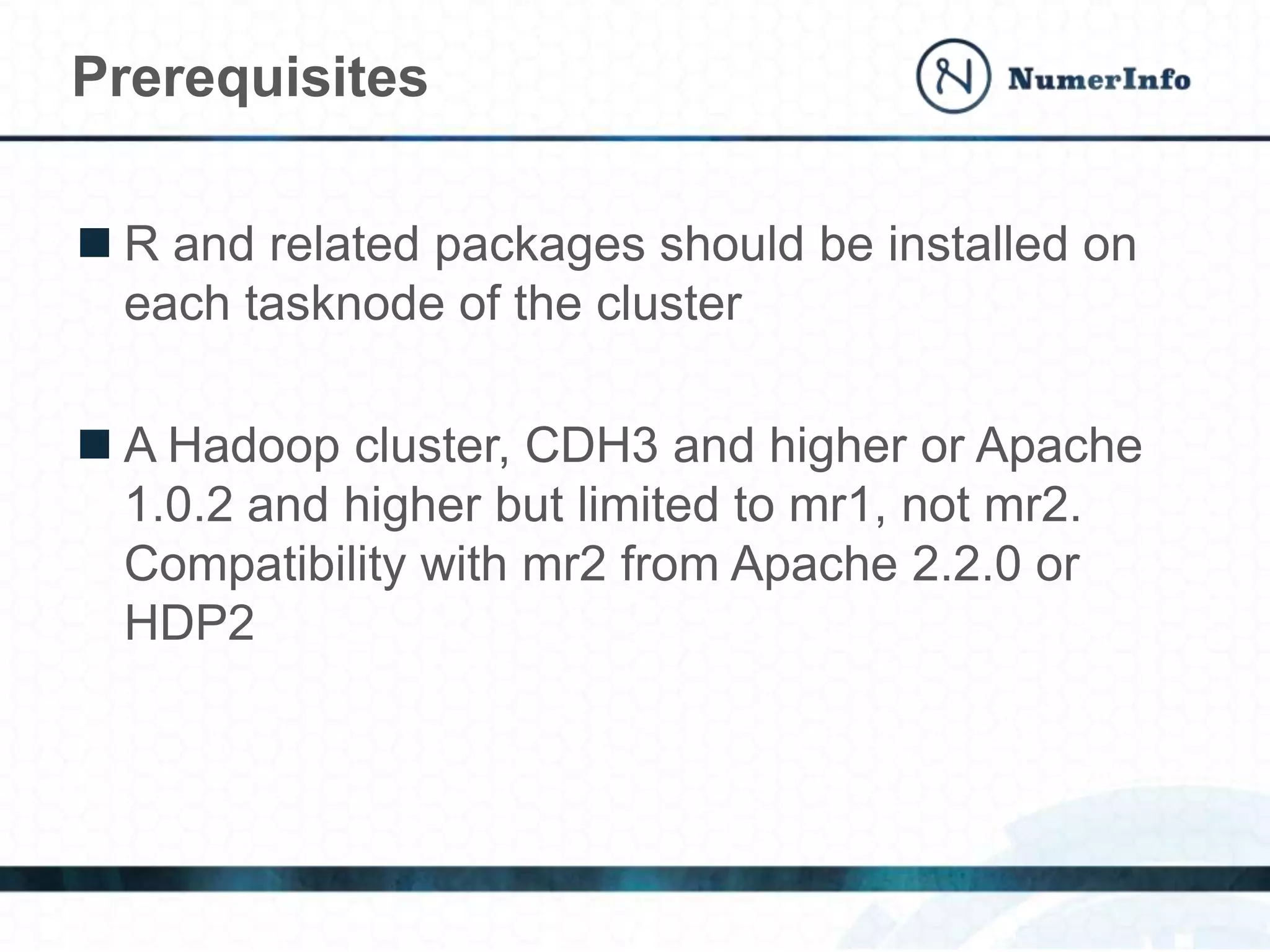  R and related packages should be installed on
each tasknode of the cluster
 A Hadoop cluster, CDH3 and higher or Apache
1.0.2 and higher but limited to mr1, not mr2.
Compatibility with mr2 from Apache 2.2.0 or
HDP2
Prerequisites
 