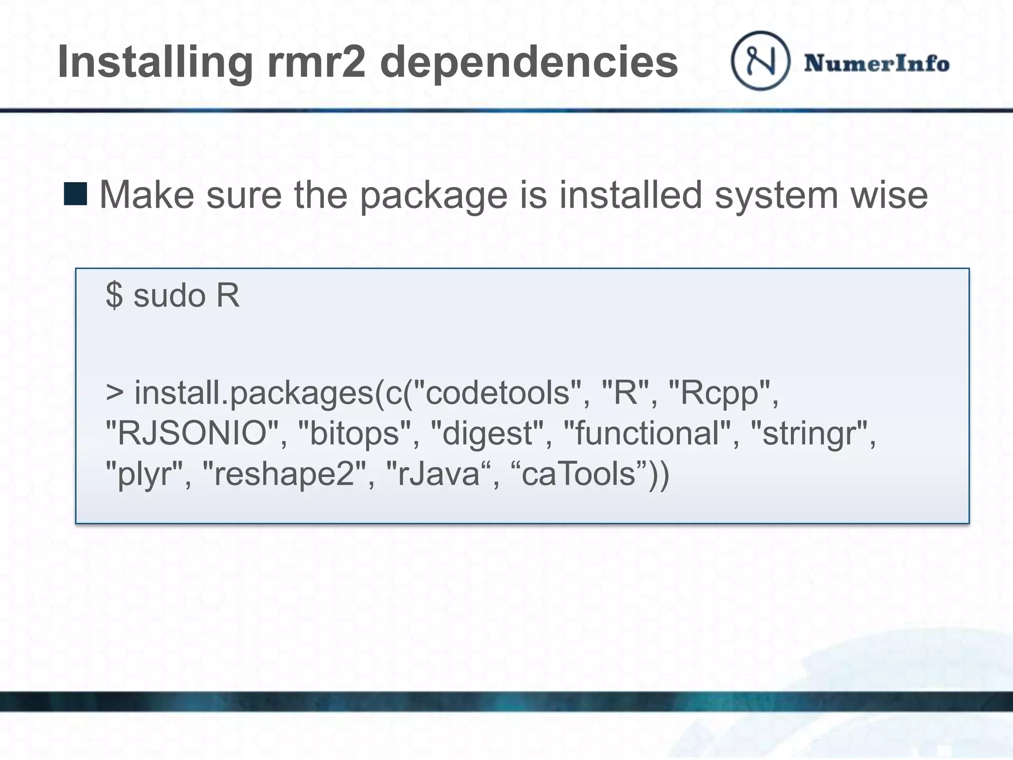 Installing rmr2 dependencies
 Make sure the package is installed system wise
$ sudo R
> install.packages(c("codetools", "R", "Rcpp",
"RJSONIO", "bitops", "digest", "functional", "stringr",
"plyr", "reshape2", "rJava“, “caTools”))
 