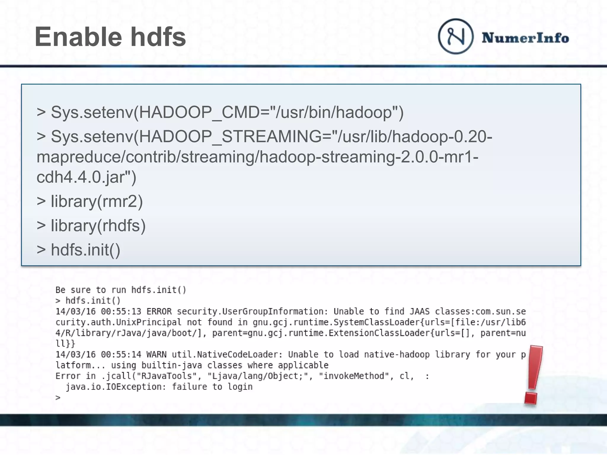 Enable hdfs
> Sys.setenv(HADOOP_CMD="/usr/bin/hadoop")
> Sys.setenv(HADOOP_STREAMING="/usr/lib/hadoop-0.20-
mapreduce/contrib/streaming/hadoop-streaming-2.0.0-mr1-
cdh4.4.0.jar")
> library(rmr2)
> library(rhdfs)
> hdfs.init()
 