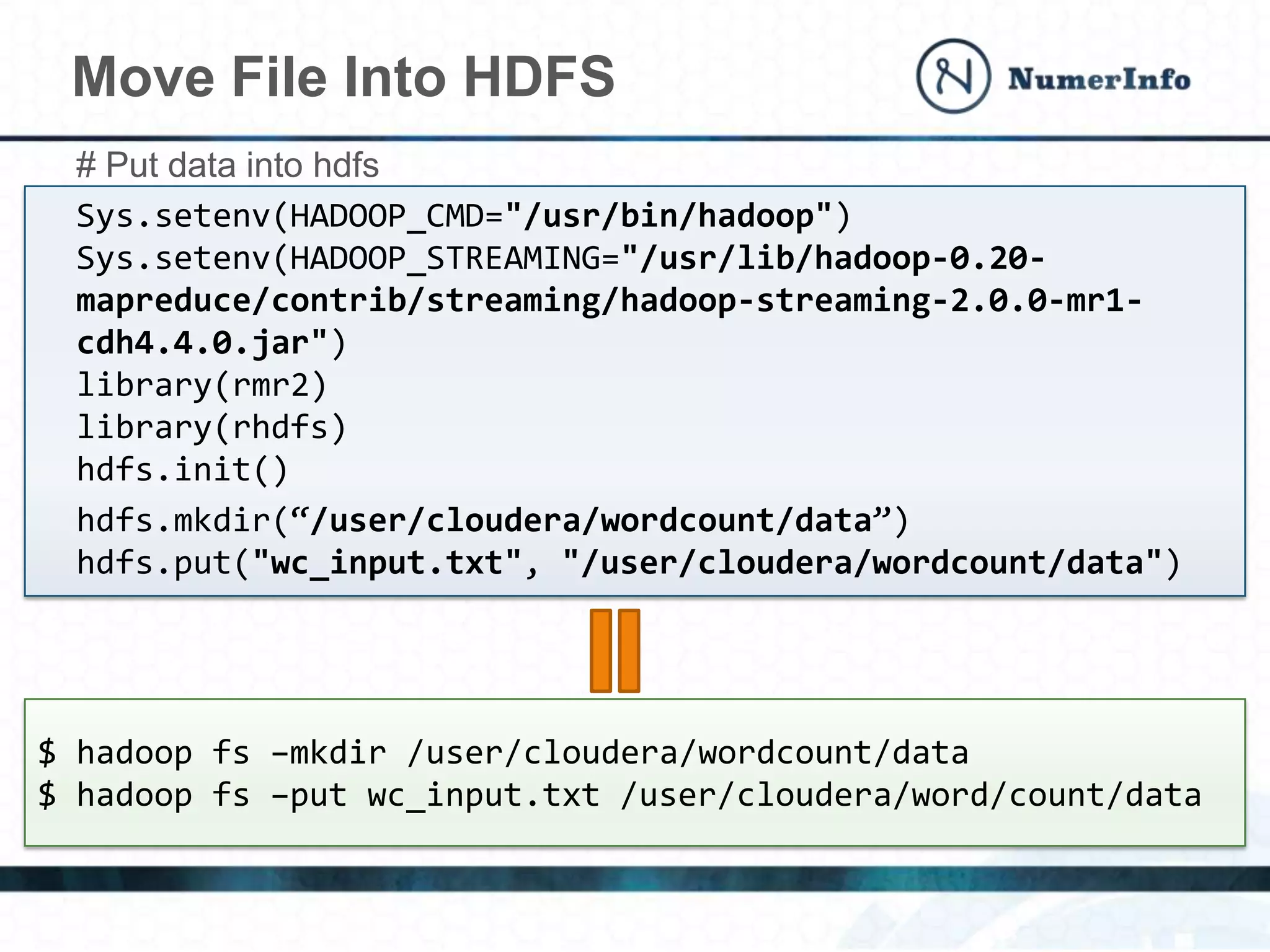 Move File Into HDFS
# Put data into hdfs
Sys.setenv(HADOOP_CMD="/usr/bin/hadoop")
Sys.setenv(HADOOP_STREAMING="/usr/lib/hadoop-0.20-
mapreduce/contrib/streaming/hadoop-streaming-2.0.0-mr1-
cdh4.4.0.jar")
library(rmr2)
library(rhdfs)
hdfs.init()
hdfs.mkdir(“/user/cloudera/wordcount/data”)
hdfs.put("wc_input.txt", "/user/cloudera/wordcount/data")
$ hadoop fs –mkdir /user/cloudera/wordcount/data
$ hadoop fs –put wc_input.txt /user/cloudera/word/count/data
 