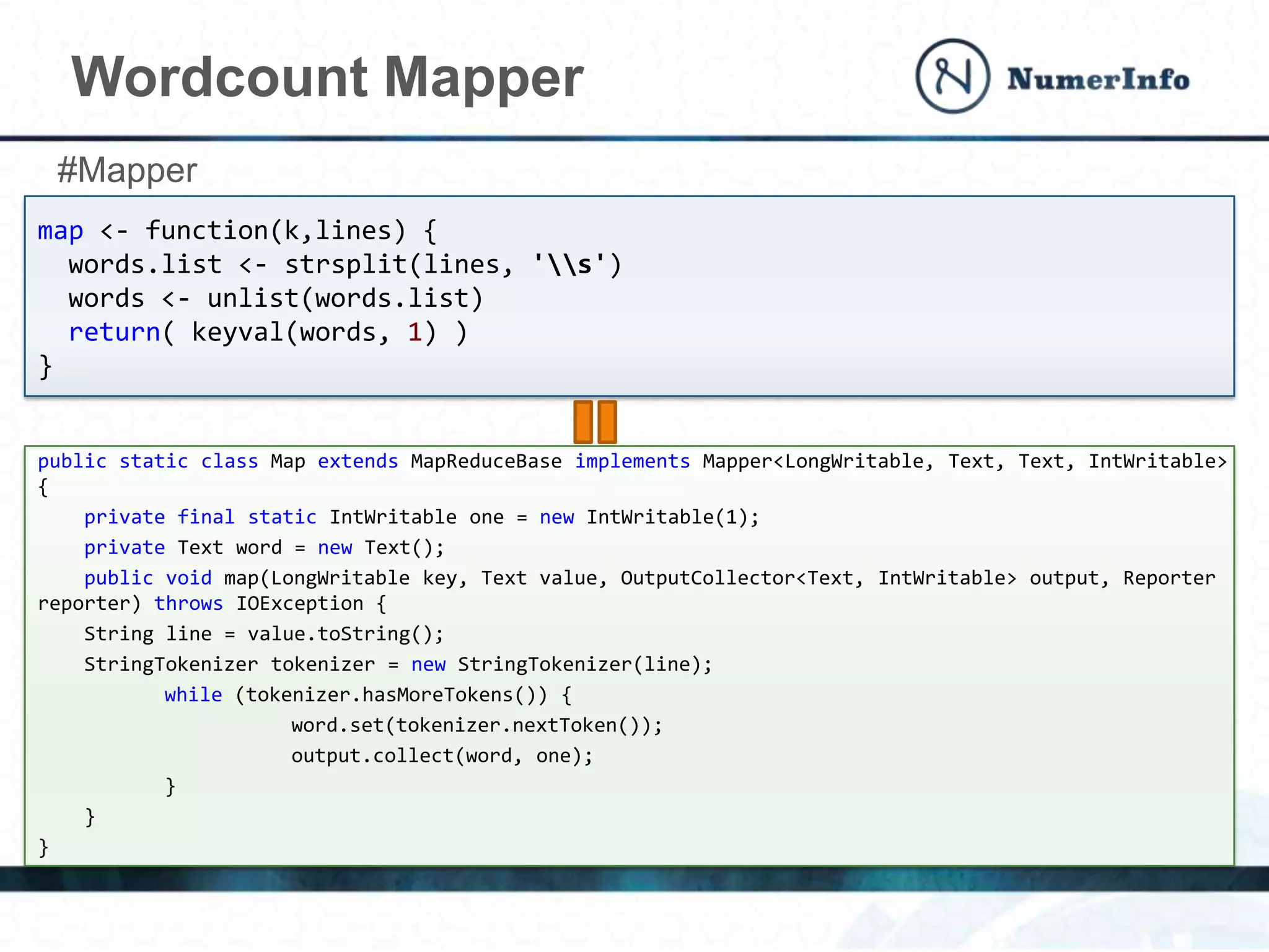 Wordcount Mapper
map <- function(k,lines) {
words.list <- strsplit(lines, 's')
words <- unlist(words.list)
return( keyval(words, 1) )
}
public static class Map extends MapReduceBase implements Mapper<LongWritable, Text, Text, IntWritable>
{
private final static IntWritable one = new IntWritable(1);
private Text word = new Text();
public void map(LongWritable key, Text value, OutputCollector<Text, IntWritable> output, Reporter
reporter) throws IOException {
String line = value.toString();
StringTokenizer tokenizer = new StringTokenizer(line);
while (tokenizer.hasMoreTokens()) {
word.set(tokenizer.nextToken());
output.collect(word, one);
}
}
}
#Mapper
 