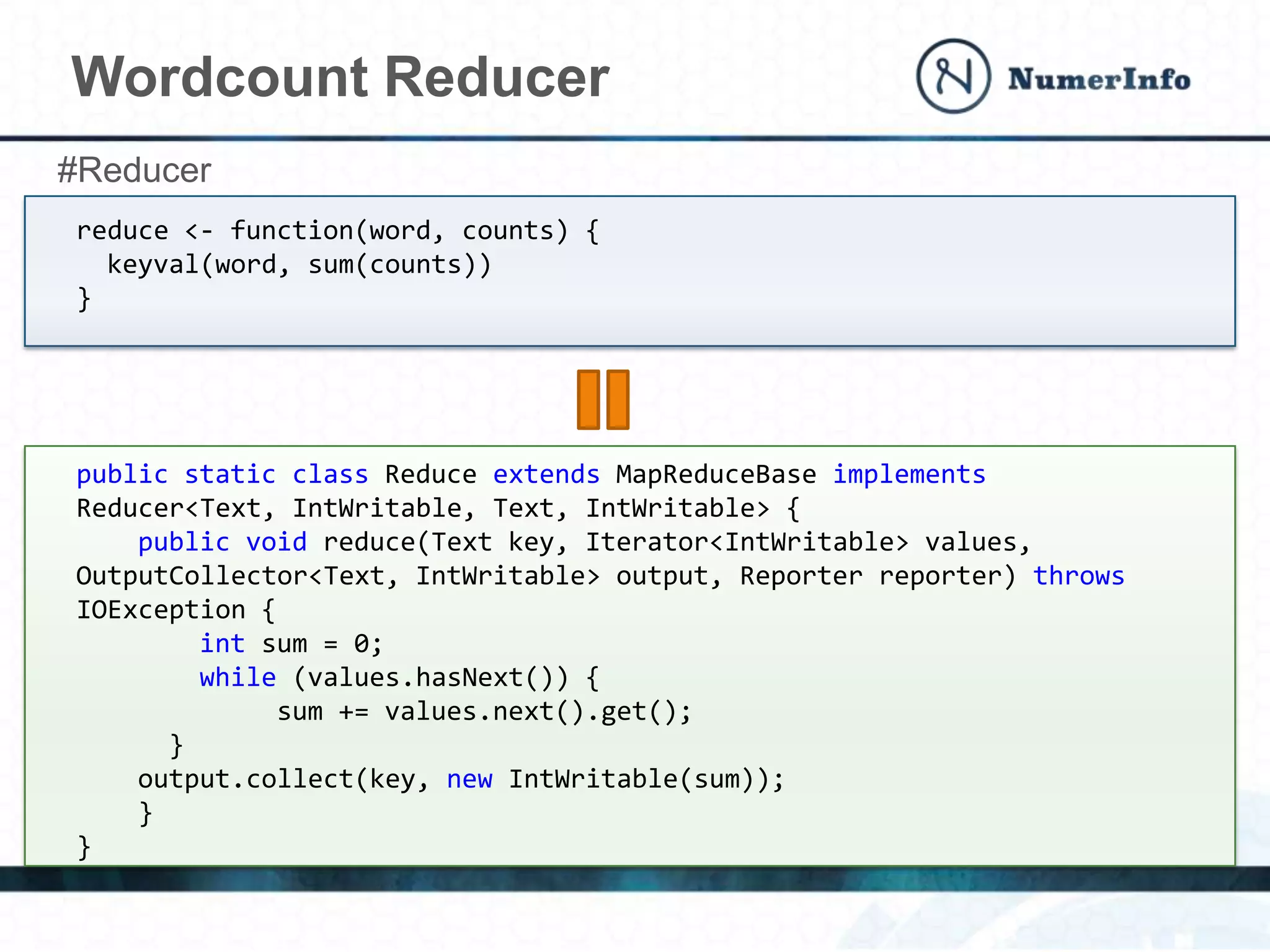 Wordcount Reducer
reduce <- function(word, counts) {
keyval(word, sum(counts))
}
public static class Reduce extends MapReduceBase implements
Reducer<Text, IntWritable, Text, IntWritable> {
public void reduce(Text key, Iterator<IntWritable> values,
OutputCollector<Text, IntWritable> output, Reporter reporter) throws
IOException {
int sum = 0;
while (values.hasNext()) {
sum += values.next().get();
}
output.collect(key, new IntWritable(sum));
}
}
#Reducer
 