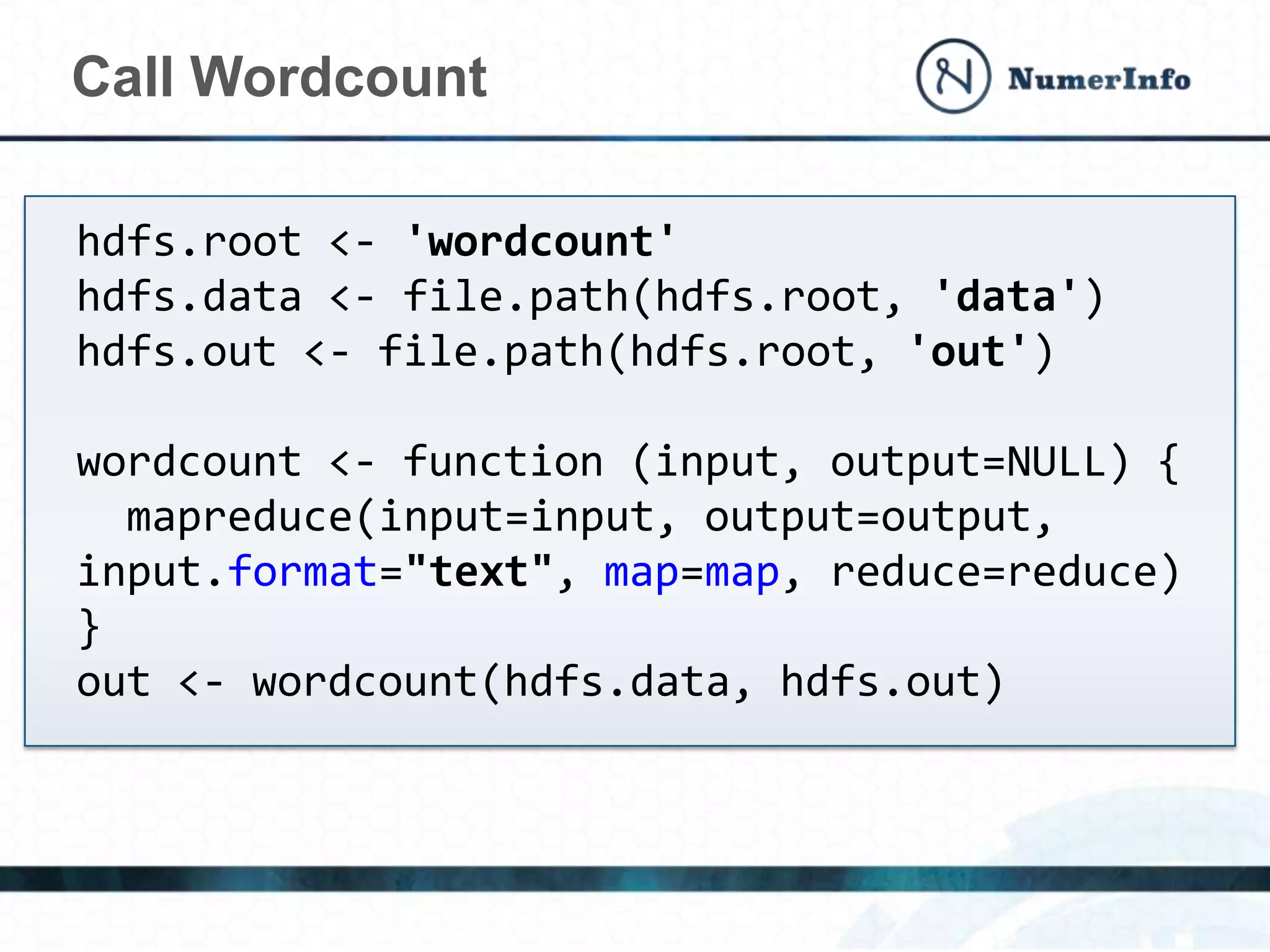 Call Wordcount
hdfs.root <- 'wordcount'
hdfs.data <- file.path(hdfs.root, 'data')
hdfs.out <- file.path(hdfs.root, 'out')
wordcount <- function (input, output=NULL) {
mapreduce(input=input, output=output,
input.format="text", map=map, reduce=reduce)
}
out <- wordcount(hdfs.data, hdfs.out)
 