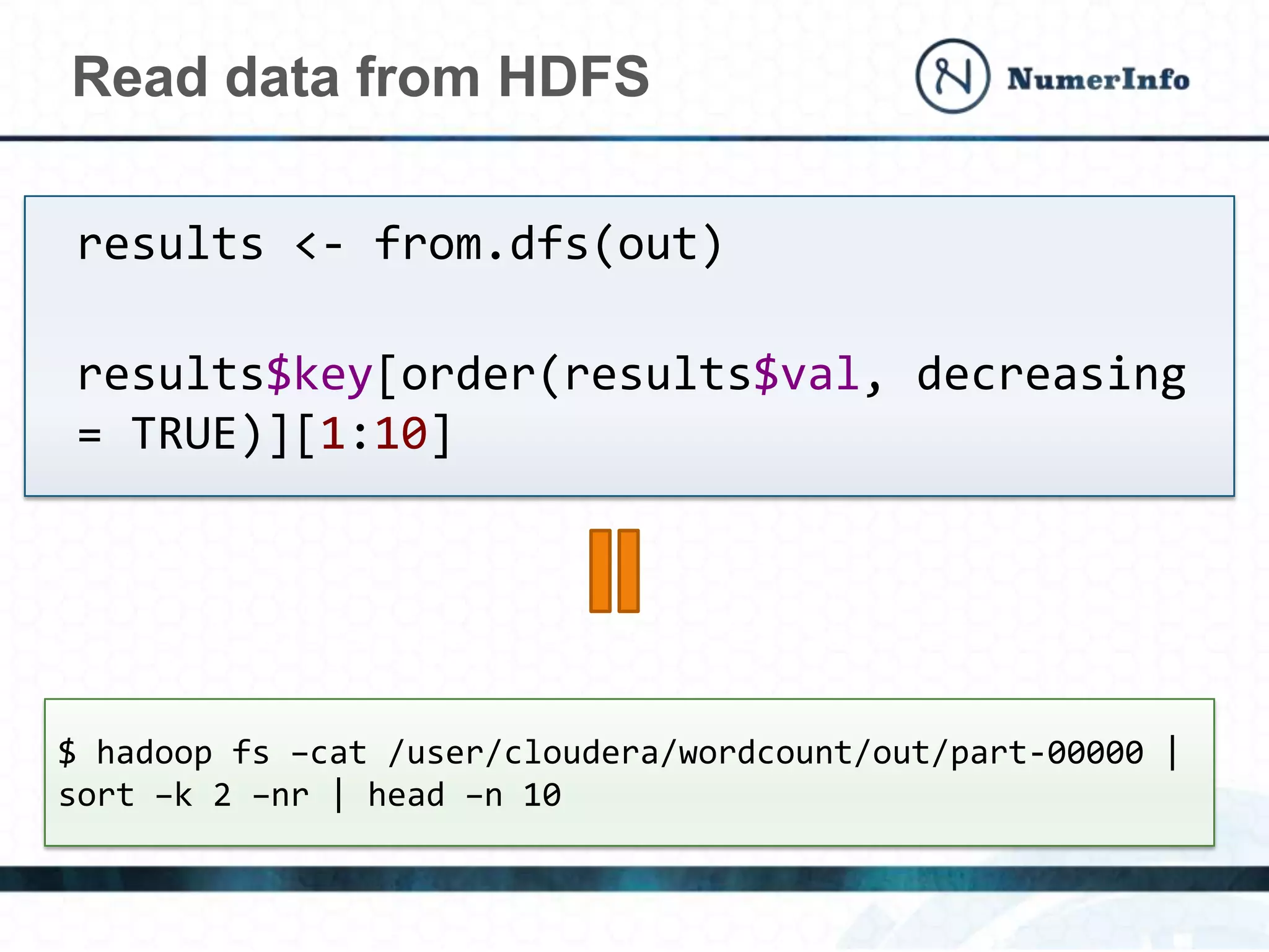Read data from HDFS
results <- from.dfs(out)
results$key[order(results$val, decreasing
= TRUE)][1:10]
$ hadoop fs –cat /user/cloudera/wordcount/out/part-00000 |
sort –k 2 –nr | head –n 10
 