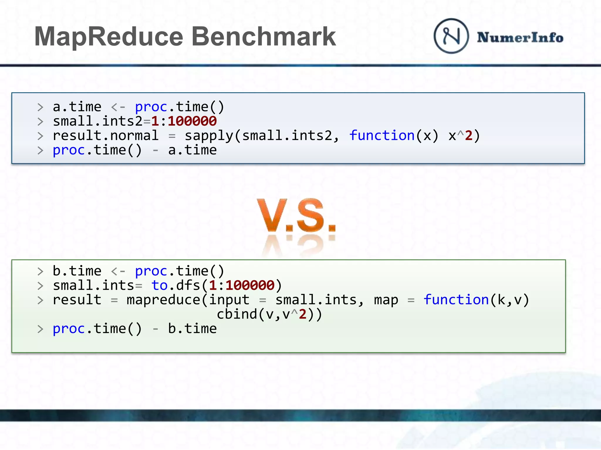 MapReduce Benchmark
> a.time <- proc.time()
> small.ints2=1:100000
> result.normal = sapply(small.ints2, function(x) x^2)
> proc.time() - a.time
> b.time <- proc.time()
> small.ints= to.dfs(1:100000)
> result = mapreduce(input = small.ints, map = function(k,v)
cbind(v,v^2))
> proc.time() - b.time
 