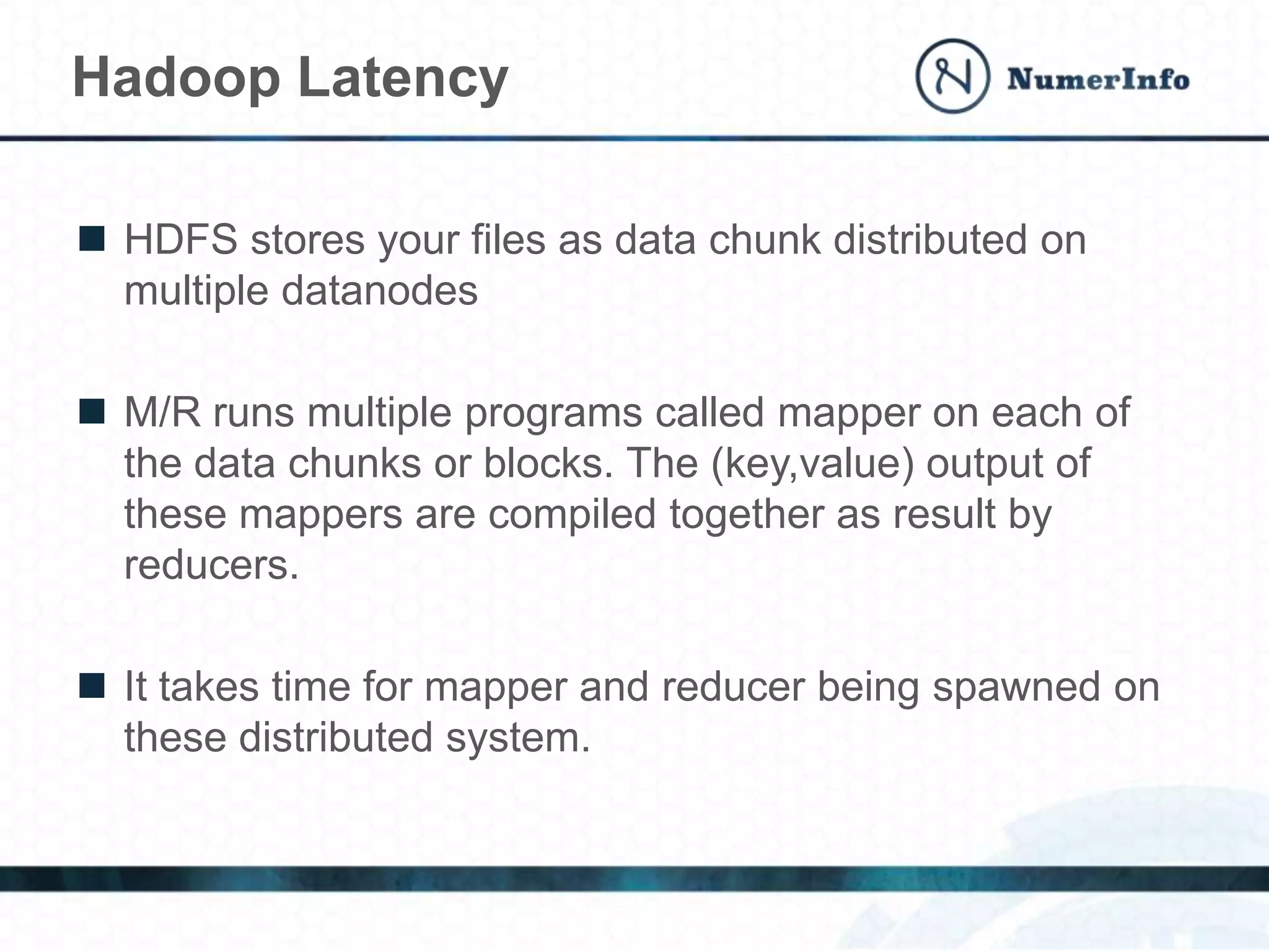  HDFS stores your files as data chunk distributed on
multiple datanodes
 M/R runs multiple programs called mapper on each of
the data chunks or blocks. The (key,value) output of
these mappers are compiled together as result by
reducers.
 It takes time for mapper and reducer being spawned on
these distributed system.
Hadoop Latency
 