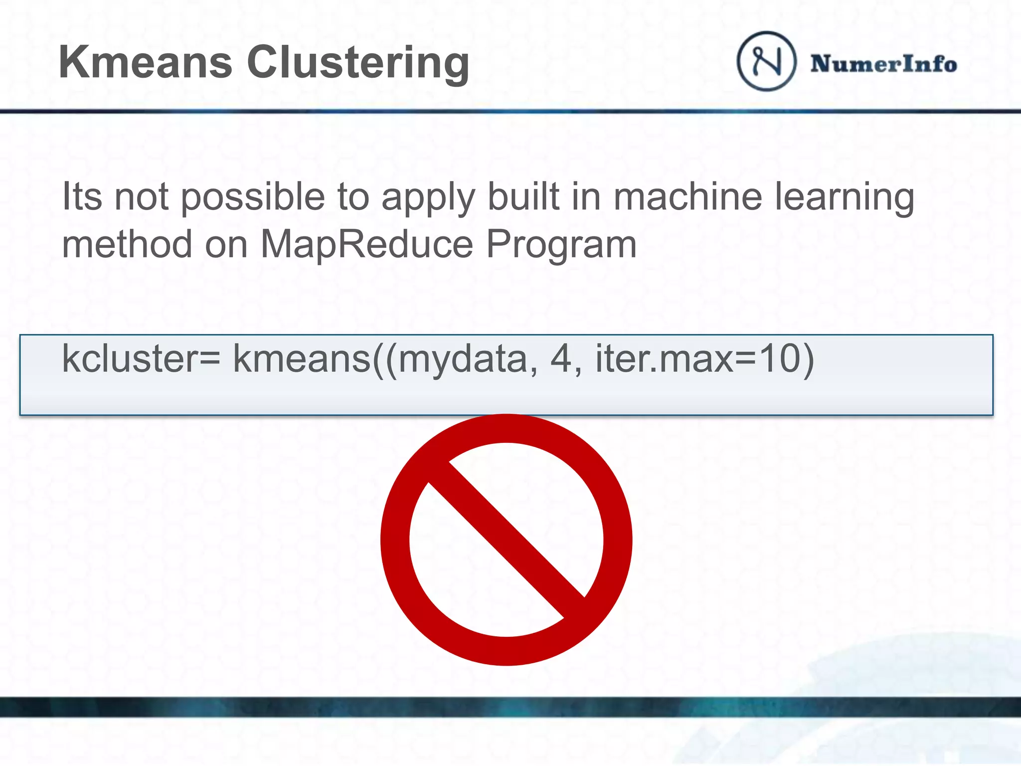 Its not possible to apply built in machine learning
method on MapReduce Program
kcluster= kmeans((mydata, 4, iter.max=10)
Kmeans Clustering
 