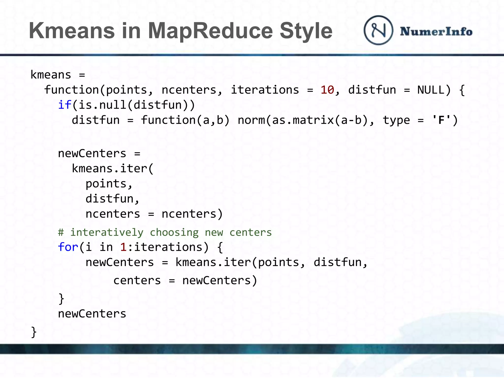kmeans =
function(points, ncenters, iterations = 10, distfun = NULL) {
if(is.null(distfun))
distfun = function(a,b) norm(as.matrix(a-b), type = 'F')
newCenters =
kmeans.iter(
points,
distfun,
ncenters = ncenters)
# interatively choosing new centers
for(i in 1:iterations) {
newCenters = kmeans.iter(points, distfun,
centers = newCenters)
}
newCenters
}
Kmeans in MapReduce Style
 